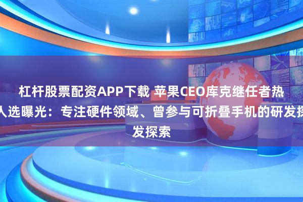 杠杆股票配资APP下载 苹果CEO库克继任者热门人选曝光：专注硬件领域、曾参与可折叠手机的研发探索