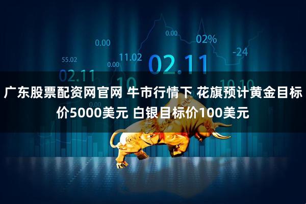 广东股票配资网官网 牛市行情下 花旗预计黄金目标价5000美元 白银目标价100美元