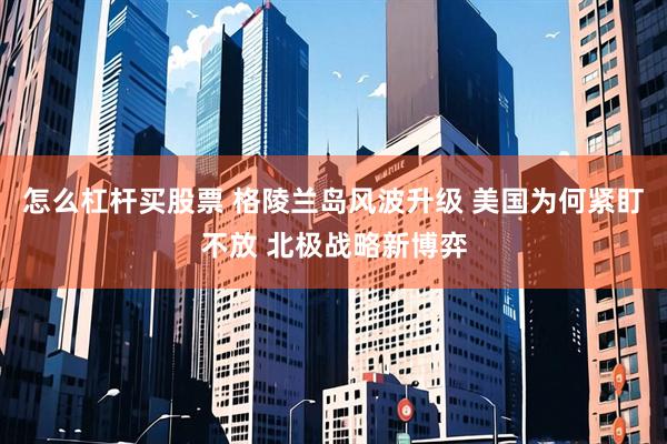 怎么杠杆买股票 格陵兰岛风波升级 美国为何紧盯不放 北极战略新博弈