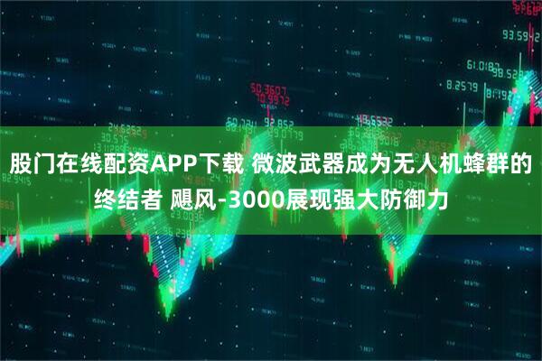 股门在线配资APP下载 微波武器成为无人机蜂群的终结者 飓风-3000展现强大防御力