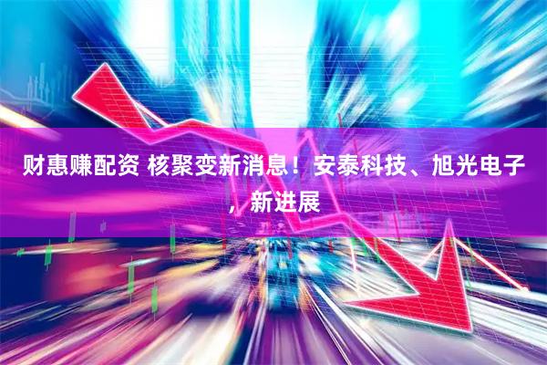 财惠赚配资 核聚变新消息！安泰科技、旭光电子，新进展