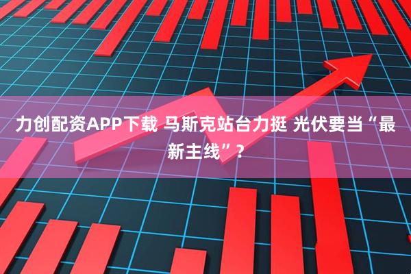 力创配资APP下载 马斯克站台力挺 光伏要当“最新主线”？