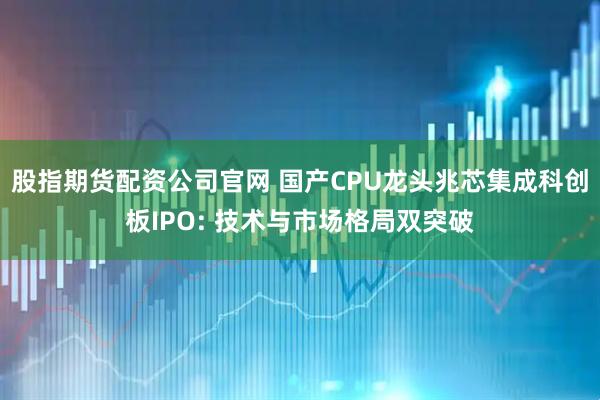 股指期货配资公司官网 国产CPU龙头兆芯集成科创板IPO: 技术与市场格局双突破