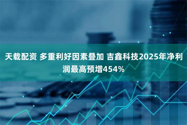 天载配资 多重利好因素叠加 吉鑫科技2025年净利润最高预增454%