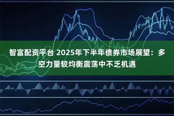 智富配资平台 2025年下半年债券市场展望：多空力量较均衡震荡中不乏机遇