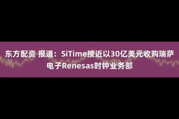 东方配资 报道：SiTime接近以30亿美元收购瑞萨电子Renesas时钟业务部
