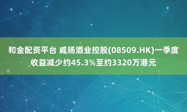 和金配资平台 威扬酒业控股(08509.HK)一季度收益减少约45.3%至约3320万港元