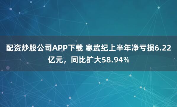 配资炒股公司APP下载 寒武纪上半年净亏损6.22亿元，同比扩大58.94%