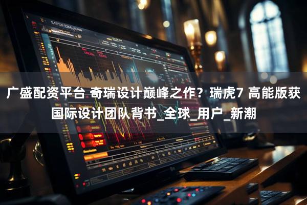 广盛配资平台 奇瑞设计巅峰之作？瑞虎7 高能版获国际设计团队背书_全球_用户_新潮