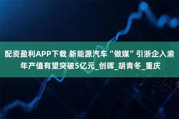 配资盈利APP下载 新能源汽车“做媒”引浙企入渝 年产值有望突破5亿元_创晖_胡青冬_重庆