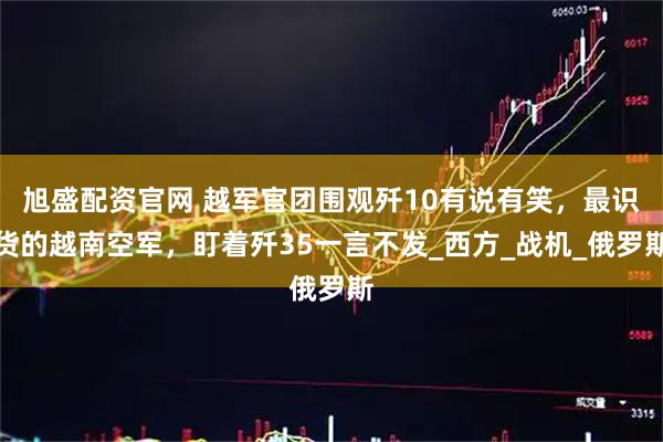 旭盛配资官网 越军官团围观歼10有说有笑，最识货的越南空军，盯着歼35一言不发_西方_战机_俄罗斯