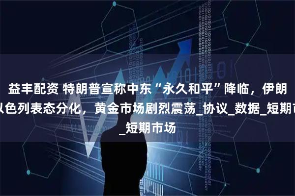 益丰配资 特朗普宣称中东“永久和平”降临，伊朗、以色列表态分化，黄金市场剧烈震荡_协议_数据_短期市场