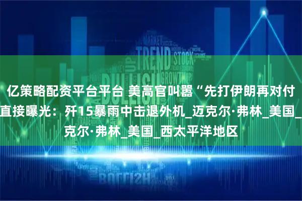 亿策略配资平台平台 美高官叫嚣“先打伊朗再对付中国”，央视直接曝光：歼15暴雨中击退外机_迈克尔·弗林_美国_西太平洋地区