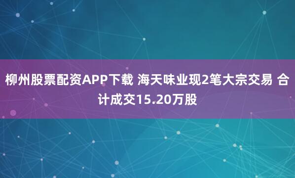 柳州股票配资APP下载 海天味业现2笔大宗交易 合计成交15.20万股