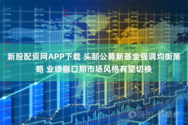 新股配资网APP下载 头部公募新基金强调均衡策略 业绩窗口期市场风格有望切换