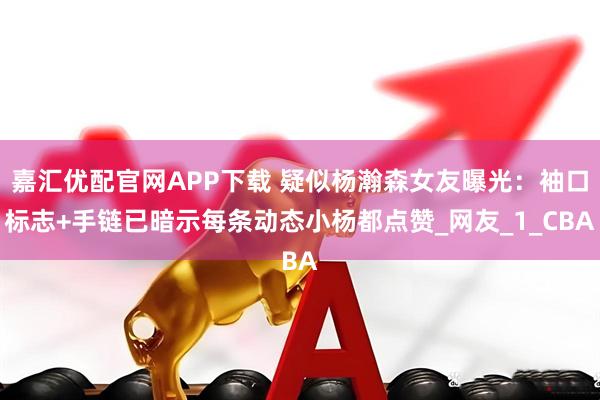 嘉汇优配官网APP下载 疑似杨瀚森女友曝光：袖口标志+手链已暗示每条动态小杨都点赞_网友_1_CBA