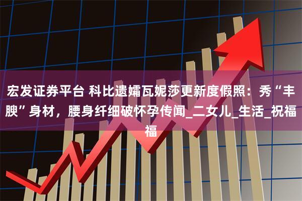 宏发证券平台 科比遗孀瓦妮莎更新度假照：秀“丰腴”身材，腰身纤细破怀孕传闻_二女儿_生活_祝福