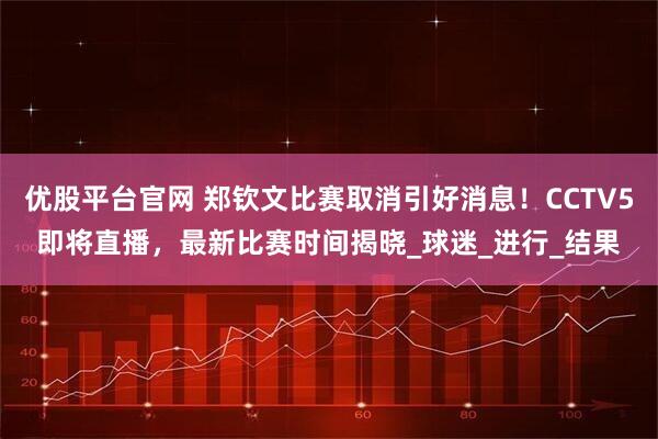 优股平台官网 郑钦文比赛取消引好消息！CCTV5即将直播，最新比赛时间揭晓_球迷_进行_结果