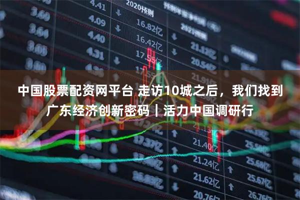 中国股票配资网平台 走访10城之后，我们找到广东经济创新密码｜活力中国调研行