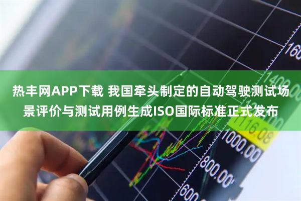 热丰网APP下载 我国牵头制定的自动驾驶测试场景评价与测试用例生成ISO国际标准正式发布