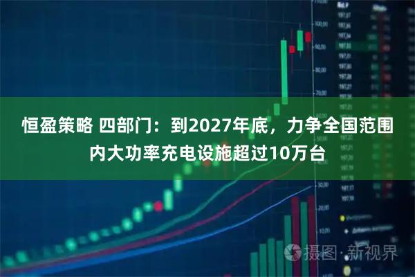 恒盈策略 四部门：到2027年底，力争全国范围内大功率充电设施超过10万台