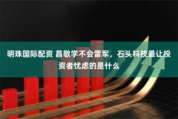 明珠国际配资 昌敬学不会雷军，石头科技最让投资者忧虑的是什么