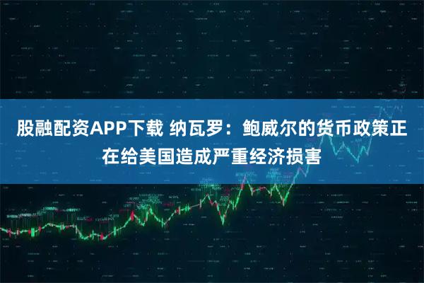 股融配资APP下载 纳瓦罗：鲍威尔的货币政策正在给美国造成严重经济损害