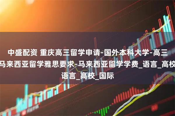 中盛配资 重庆高三留学申请-国外本科大学-高三留学-马来西亚留学雅思要求-马来西亚留学学费_语言_高校_国际