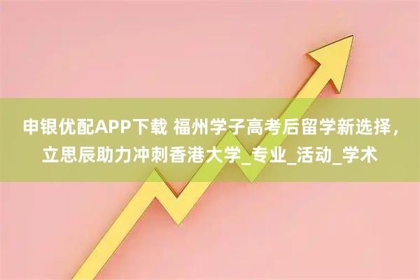 申银优配APP下载 福州学子高考后留学新选择，立思辰助力冲刺香港大学_专业_活动_学术