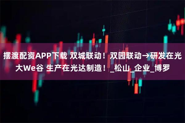 摆渡配资APP下载 双城联动！双园联动→研发在光大We谷 生产在光达制造！_松山_企业_博罗