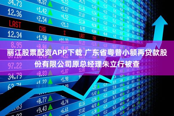 丽江股票配资APP下载 广东省粤普小额再贷款股份有限公司原总经理朱立行被查