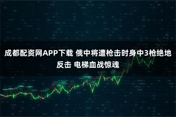 成都配资网APP下载 俄中将遭枪击时身中3枪绝地反击 电梯血战惊魂