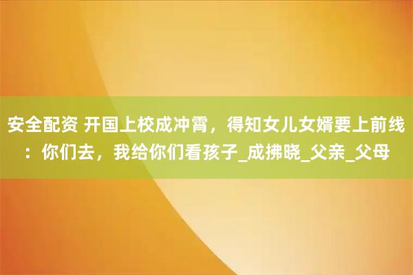 安全配资 开国上校成冲霄，得知女儿女婿要上前线：你们去，我给你们看孩子_成拂晓_父亲_父母