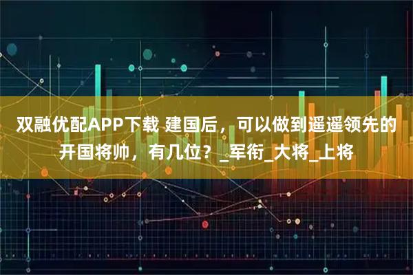 双融优配APP下载 建国后，可以做到遥遥领先的开国将帅，有几位？_军衔_大将_上将