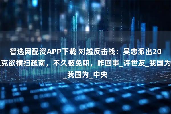 智选网配资APP下载 对越反击战：吴忠派出200辆坦克欲横扫越南，不久被免职，咋回事_许世友_我国为_中央