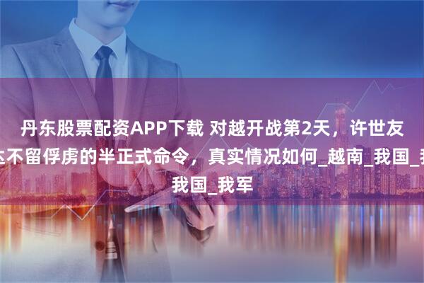 丹东股票配资APP下载 对越开战第2天，许世友下达不留俘虏的半正式命令，真实情况如何_越南_我国_我军