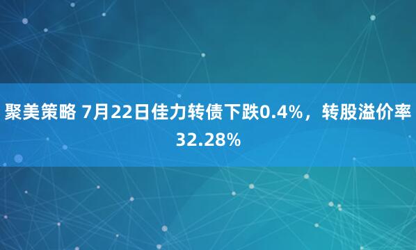聚美策略 7月22日佳力转债下跌0.4%，转股溢价率32.28%