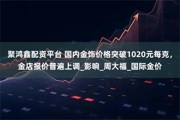 聚鸿鑫配资平台 国内金饰价格突破1020元每克，金店报价普遍上调_影响_周大福_国际金价