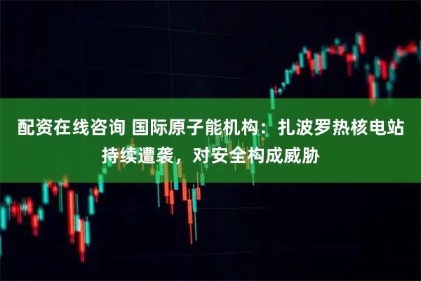 配资在线咨询 国际原子能机构：扎波罗热核电站持续遭袭，对安全构成威胁