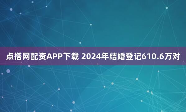 点搭网配资APP下载 2024年结婚登记610.6万对
