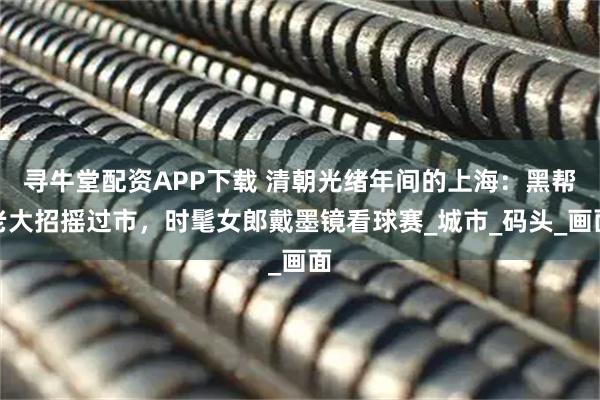 寻牛堂配资APP下载 清朝光绪年间的上海：黑帮老大招摇过市，时髦女郎戴墨镜看球赛_城市_码头_画面