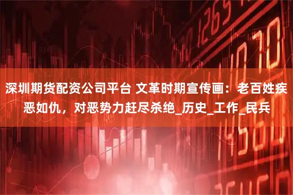 深圳期货配资公司平台 文革时期宣传画：老百姓疾恶如仇，对恶势力赶尽杀绝_历史_工作_民兵