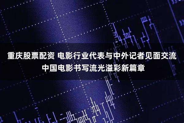 重庆股票配资 电影行业代表与中外记者见面交流 中国电影书写流光溢彩新篇章