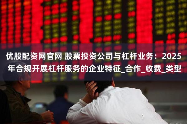 优股配资网官网 股票投资公司与杠杆业务：2025 年合规开展杠杆服务的企业特征_合作_收费_类型