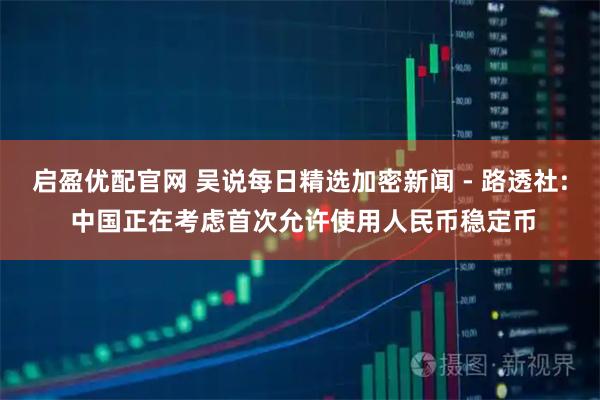 启盈优配官网 吴说每日精选加密新闻 - 路透社: 中国正在考虑首次允许使用人民币稳定币