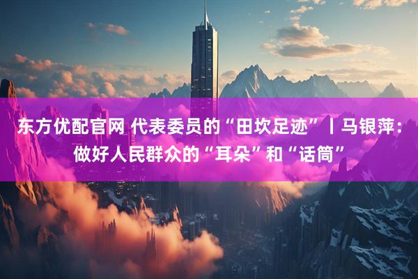东方优配官网 代表委员的“田坎足迹”丨马银萍：做好人民群众的“耳朵”和“话筒”