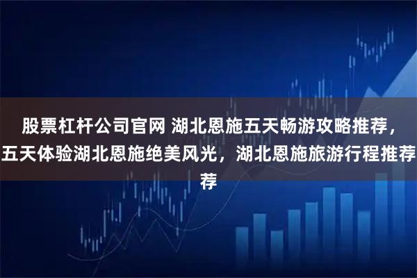 股票杠杆公司官网 湖北恩施五天畅游攻略推荐，五天体验湖北恩施绝美风光，湖北恩施旅游行程推荐