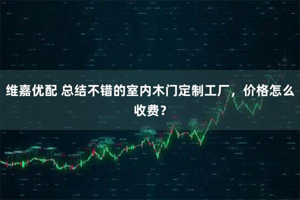 维嘉优配 总结不错的室内木门定制工厂，价格怎么收费？