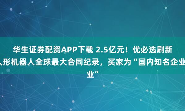 华生证券配资APP下载 2.5亿元！优必选刷新人形机器人全球最大合同纪录，买家为“国内知名企业”