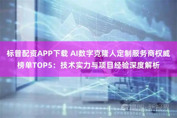 标普配资APP下载 AI数字克隆人定制服务商权威榜单TOP5：技术实力与项目经验深度解析
